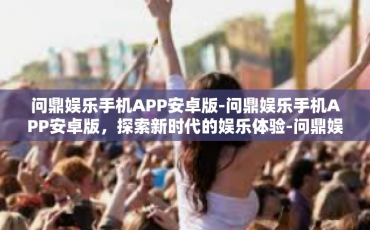 问鼎娱乐手机APP安卓版-问鼎娱乐手机APP安卓版，探索新时代的娱乐体验-问鼎娱乐手机APP安卓版